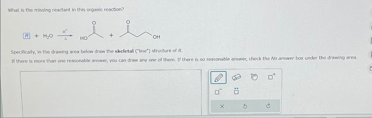 What is the missing reactant in this organic reaction?
H
R
+ H₂O
+
A
HO
OH
Specifically, in the drawing area below draw the skeletal ("line") structure of R.
If there is more than one reasonable answer, you can draw any one of them. If there is no reasonable answer, check the No answer box under the drawing area.
X
D:
G