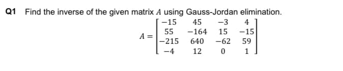 Q1 Find the inverse of the given matrix A using Gauss-Jordan elimination.
-15
55
-215
-4
A =
45
-3
4
-164 15 -15
640 -62
59
12
0 1