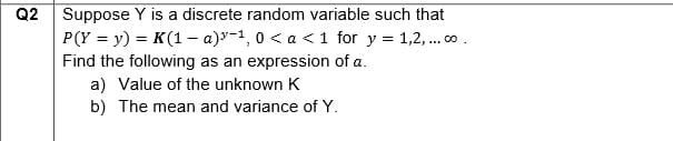 Q2
Suppose Y is a discrete random variable such that
P(Y = y) = K (1a)-1,0 < a < 1 for y = 1,2,... co.
Find the following as an expression of a.
a) Value of the unknown K
b) The mean and variance of Y.