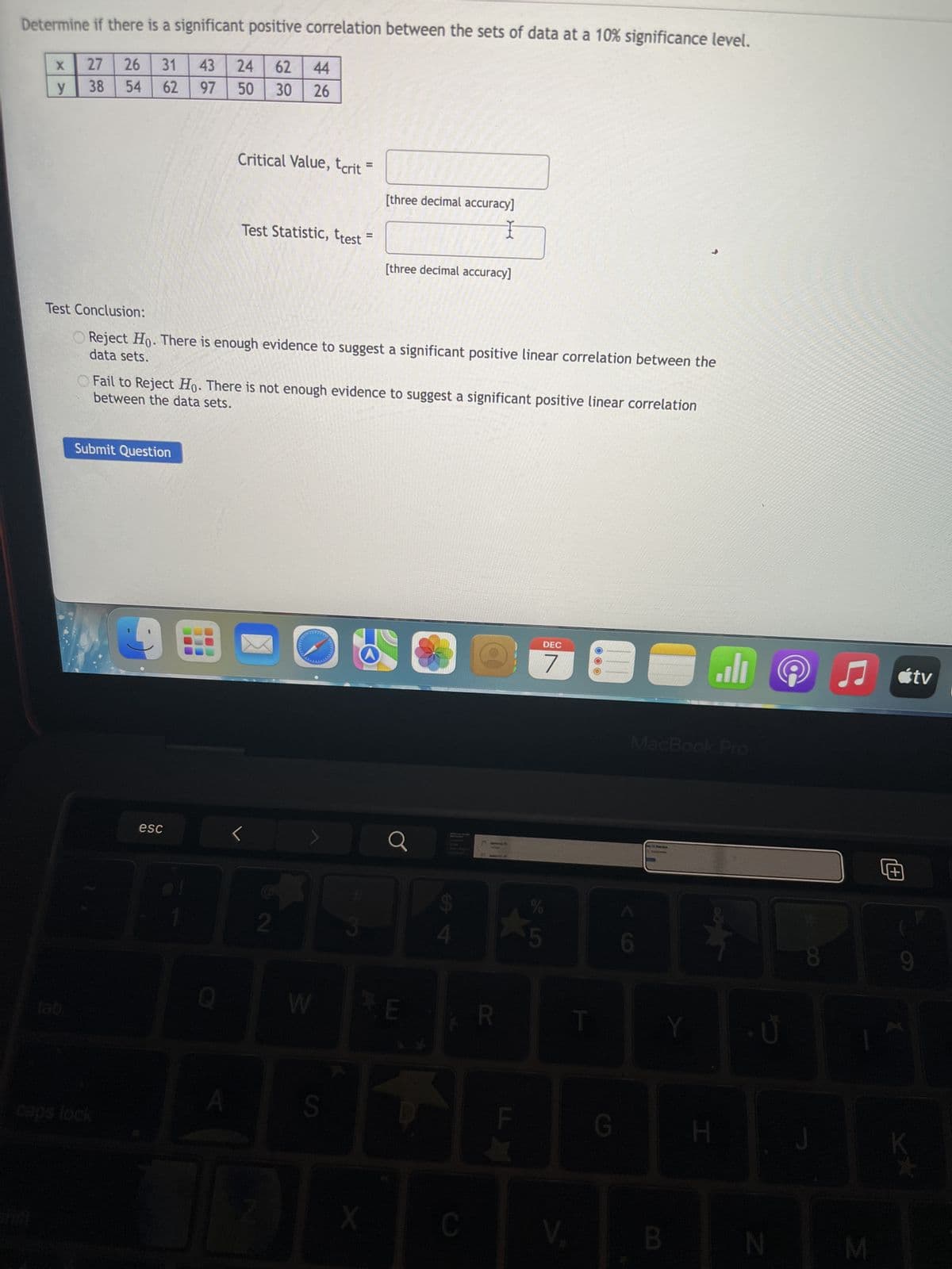 Determine if there is a significant positive correlation between the sets of data at a 10% significance level.
43 24 62 44
31
62
97
50
30 26
X
y
27 26
38
54
Submit Question
caps lock
BE
esc
Test Conclusion:
data sets.
O Reject Ho. There is enough evidence to suggest a significant positive linear correlation between the
9
between the data sets.
Fail to Reject Ho. There is not enough evidence to suggest a significant positive linear correlation
Q
Critical Value, tcrit
=
O
Test Statistic, ttest
A
2
11
W
=
S
[three decimal accuracy]
I
[three decimal accuracy]
a
E
4
C
@
R
F
DEC
7
%
5
V.
T
G
E
6
MacBook Pro
Man
Y
B
اله
H
N
8
J
♫tv
M
17
1+1
9
»