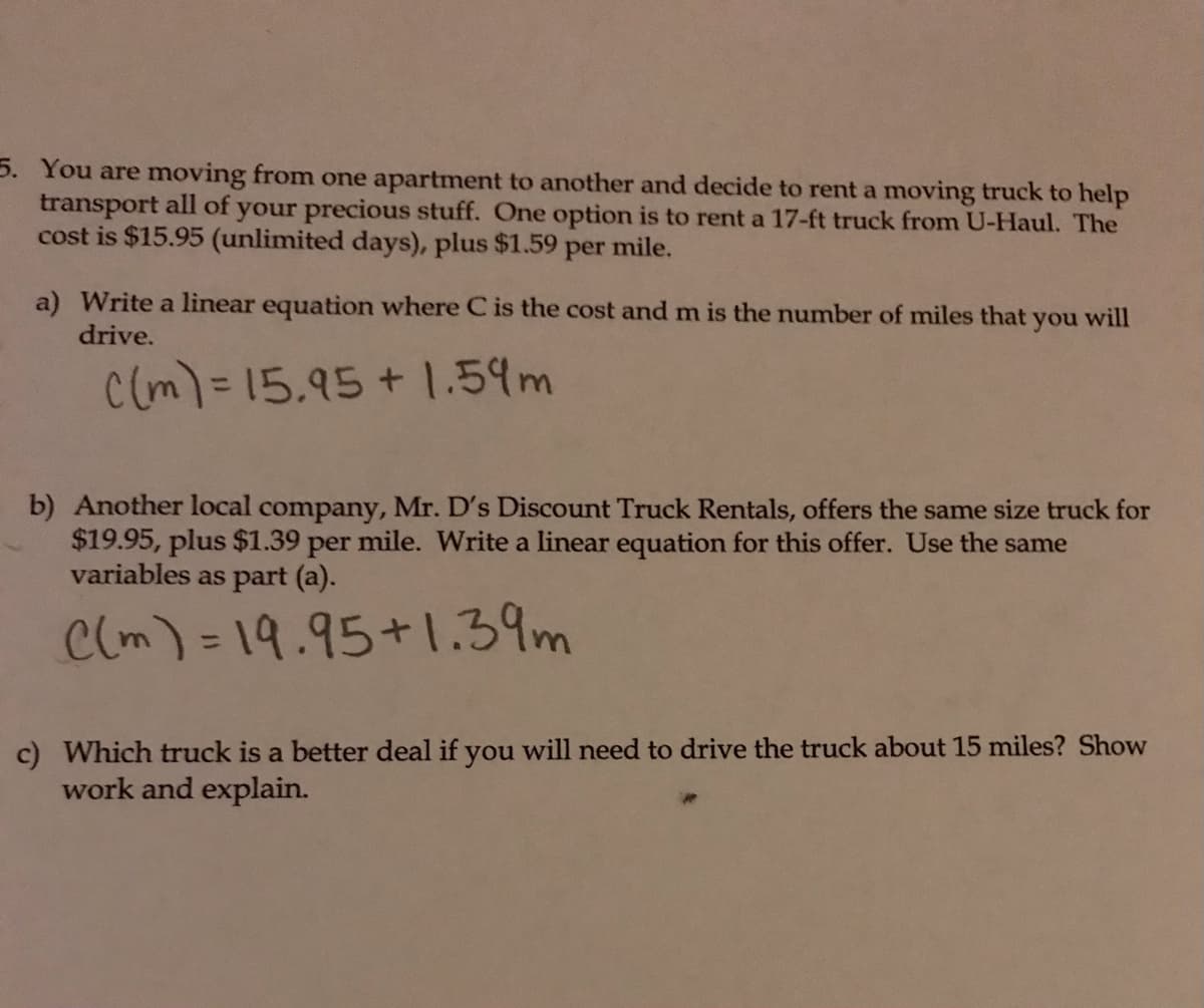 5. You are moving from one apartment to another and decide to rent a moving truck to help
transport all of your precious stuff. One option is to rent a 17-ft truck from U-Haul. The
cost is $15.95 (unlimited days), plus $1.59
per
mile.
a) Write a linear equation where C is the cost and m is the number of miles that
you
will
drive.
c(m)=15.95+1.59m
b) Another local company, Mr. D's Discount Truck Rentals, offers the same size truck for
$19.95, plus $1.39 per mile. Write a linear equation for this offer. Use the same
variables as part (a).
Clm) = 19.95+1.39m
%3D
c) Which truck is a better deal if you will need to drive the truck about 15 miles? Show
work and explain.
