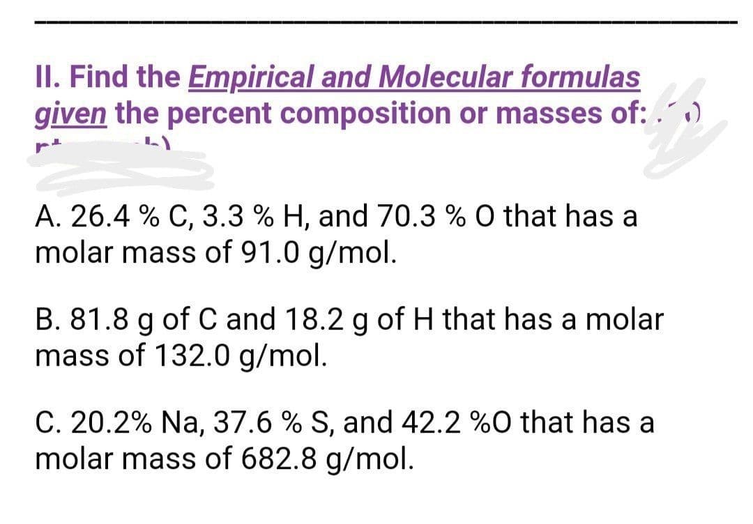 II. Find the Empirical and Molecular formulas
given the percent composition or masses of:.0
pt
A. 26.4 % C, 3.3 % H, and 70.3 % O that has a
molar mass of 91.0 g/mol.
B. 81.8 g of C and 18.2 g of H that has a molar
mass of 132.0 g/mol.
C. 20.2% Na, 37.6 % S, and 42.2 %0 that has a
molar mass of 682.8 g/mol.