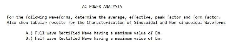 AC POWER ANALYSIS
For the following waveforms, determine the average, effective, peak factor and form factor.
Also show tabular results for the Characterization of Sinusoidal and Non-sinusoidal Waveforms
A.) Full wave Rectified Wave having a maximum value of Em.
B.) Half wave Rectified Wave having a maximum value of Em.
