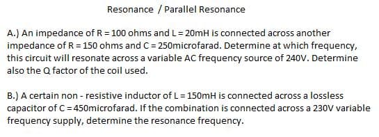 Resonance / Parallel Resonance
A.) An impedance of R = 100 ohms and L= 20mH is connected across another
impedance of R = 150 ohms and C = 250microfarad. Determine at which frequency,
this circuit will resonate across a variable AC frequency source of 240V. Determine
also the Q factor of the coil used.
B.) A certain non - resistive inductor of L= 150mH is connected across a lossless
capacitor of C= 450microfarad. If the combination is connected across a 230V variable
frequency supply, determine the resonance frequency.
