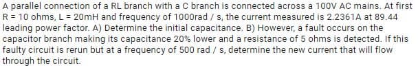 A parallel connection of a RL branch with a C branch is connected across a 100V AC mains. At first
R = 10 ohms, L = 20mH and frequency of 1000rad / s, the current measured is 2.2361A at 89.44
leading power factor. A) Determine the initial capacitance. B) However, a fault occurs on the
capacitor branch making its capacitance 20% lower and a resistance of 5 ohms is detected. If this
faulty circuit is rerun but at a frequency of 500 rad / s, determine the new current that will flow
through the circuit.
