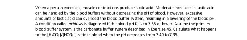 When a person exercises, muscle contractions produce lactic acid. Moderate increases in lactic acid
can be handled by the blood buffers without decreasing the pH of blood. However, excessive
amounts of lactic acid can overload the blood buffer system, resulting in a lowering of the blood pH.
A condition called acidosis is diagnosed if the blood pH falls to 7.35 or lower. Assume the primary
blood buffer system is the carbonate buffer system described in Exercise 45. Calculate what happens
to the (H2CO3]/[HCO; ] ratio in blood when the pH decreases from 7.40 to 7.35.
