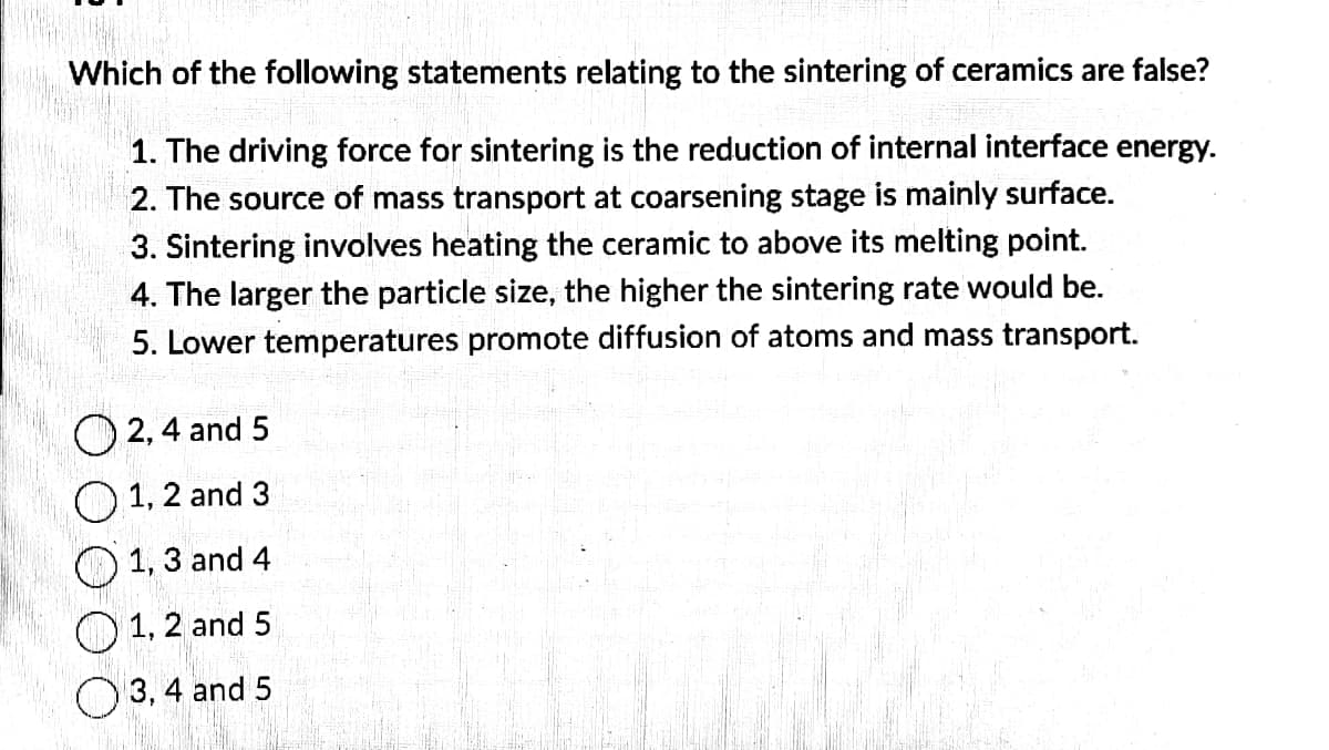Which of the following statements relating to the sintering of ceramics are false?
1. The driving force for sintering is the reduction of internal interface energy.
2. The source of mass transport at coarsening stage is mainly surface.
3. Sintering involves heating the ceramic to above its melting point.
4. The larger the particle size, the higher the sintering rate would be.
5. Lower temperatures promote diffusion of atoms and mass transport.
2, 4 and 5
1, 2 and 3
O
O
1, 3 and 4
1, 2 and 5
3, 4 and 5