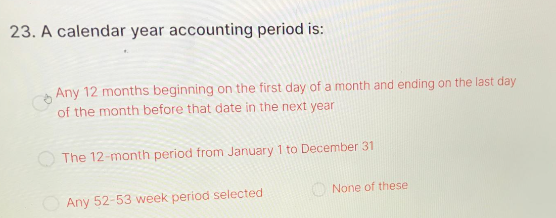 23. A calendar year accounting period is:
Any 12 months beginning on the first day of a month and ending on the last day
of the month before that date in the next year
The 12-month period from January 1 to December 31
Any 52-53 week period selected
None of these