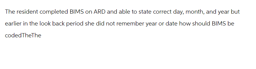 The resident completed BIMS on ARD and able to state correct day, month, and year but
earlier in the look back period she did not remember year or date how should BIMS be
codedTheThe