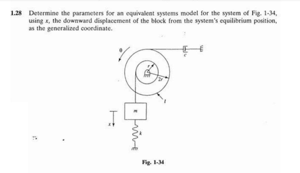 1.28 Determine the parameters for an equivalent systems model for the system of Fig. 1-34,
using x, the downward displacement of the block from the system's equilibrium position,
as the generalized coordinate.
Fig. 1-34
