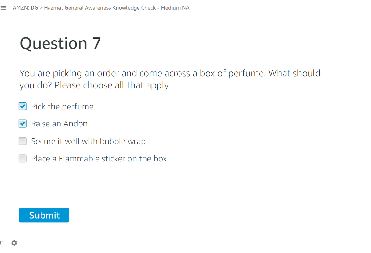 = AMZN: DG > Hazmat General Awareness Knowledge Check - Medium NA
Question 7
You are picking an order and come across a box of perfume. What should
you do? Please choose all that apply.
Pick the perfume
Raise an Andon
Secure it well with bubble wrap
Place a Flammable sticker on the box
Submit
