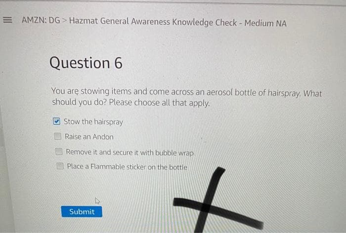 E AMZN: DG > Hazmat General Awareness Knowledge Check - Medium NA
Question 6
You are stowing items and come across an aerosol bottle of hairspray. What
should you do? Please choose all that apply.
Stow the hairspray
Raise an Andon
Remove it and secure it with bubble wrap
Place a Flammable sticker on the bottle
Submit
