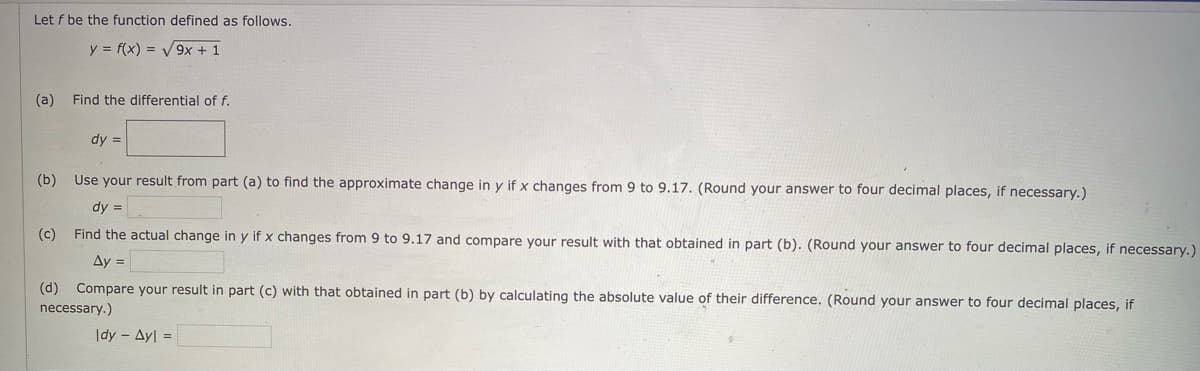 Let f be the function defined as follows.
y = f(x) = V9x + 1
(a)
Find the differential of f.
dy =
(b) Use your result from part (a) to find the approximate change in y if x changes from 9 to 9.17. (Round your answer to four decimal places, if necessary.)
dy =
(c) Find the actual change in y if x changes from 9 to 9.17 and compare your result with that obtained in part (b). (Round your answer to four decimal places, if necessary.)
Ay =
(d) Compare your result in part (c) with that obtained in part (b) by calculating the absolute value of their difference. (Round your answer to four decimal places, if
necessary.)
|dy - Ay =
