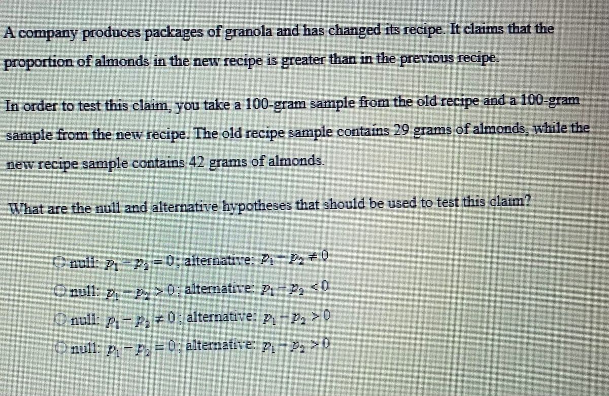 A company produces packages of granola and has changed its recipe. It claims that the
proportion of almonds in the new recipe is greater than in the previous recipe.
In order to test this claim, you take a 100-gram sample from the old recipe and a 100-gram
sample from the new recipe. The old recipe sample contains 29 grams of almonds, while the
new recipe sample contains 42 grams of almonds.
What are the null and alternative hypotheses that should be used to test this claim?
O null: P₁-P₁ = 0; alternative: P₁-P₂ = 0
O null: p₁-p>0; alternative: P₁-P₁ <0
O null: p₁-P₂0; alternative: P₁-P₂ > 0
Onull: p₁-P₂ = 0; alternative: p₁-P₂ > 0
A