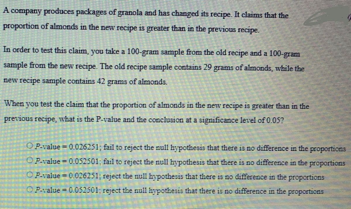A company produces packages of granola and has changed its recipe. It claims that the
proportion of almonds in the new recipe is greater than in the previous recipe.
In order to test this claim, you take a 100-gram sample from the old recipe and a 100-gram
sample from the new recipe. The old recipe sample contains 29 grams of almonds, while the
new recipe sample contains 42 grams of almonds.
When you test the claim that the proportion of almonds in the new recipe is greater than in the
previous recipe, what is the P-value and the conclusion at a significance level of 0.05?
OP-value = 0.026251; fail to reject the null hypothesis that there is no difference in the proportions
ⒸP-value = 0.052501; fail to reject the null hypothesis that there is no difference in the proportions
ⒸP-value = 0.026251; reject the null hypothesis that there is no difference in the proportions
OP-value = 0.052501: reject the null hypothesis that there is no difference in the proportions