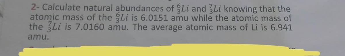 2- Calculate natural abundances of Li and 3Li knowing that the
atomic mass of the Li is 6.0151 amu while the atomic mass of
the 3Li is 7.0160 amu. The average atomic mass of Li is 6.941
amu.