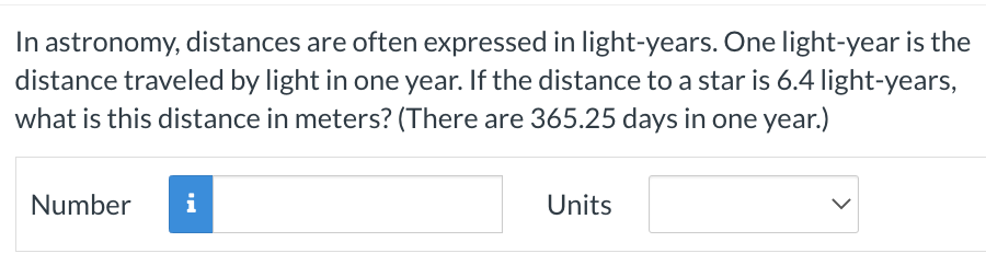 In astronomy, distances are often expressed in light-years. One light-year is the
distance traveled by light in one year. If the distance to a star is 6.4 light-years,
what is this distance in meters? (There are 365.25 days in one year.)
Number
i
Units