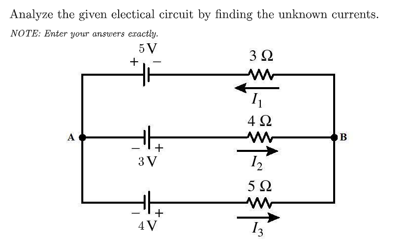 Analyze the given electical circuit by finding the unknown currents.
NOTE: Enter your answers exactly.
5 V
3Ω
+
4Ω
A
B
+
3 V
I2
5Ω
4V
I3
