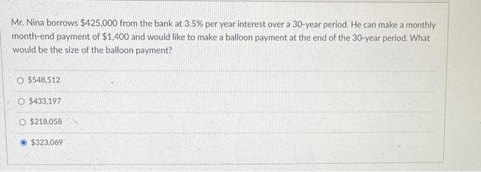 Mr. Nina borrows $425,000 from the bank at 3.5% per year interest over a 30-year period. He can make a monthly
month-end payment of $1,400 and would like to make a balloon payment at the end of the 30-year period. What
would be the size of the balloon payment?
O $548,512
O $433,197
O $218,058
$323,069
