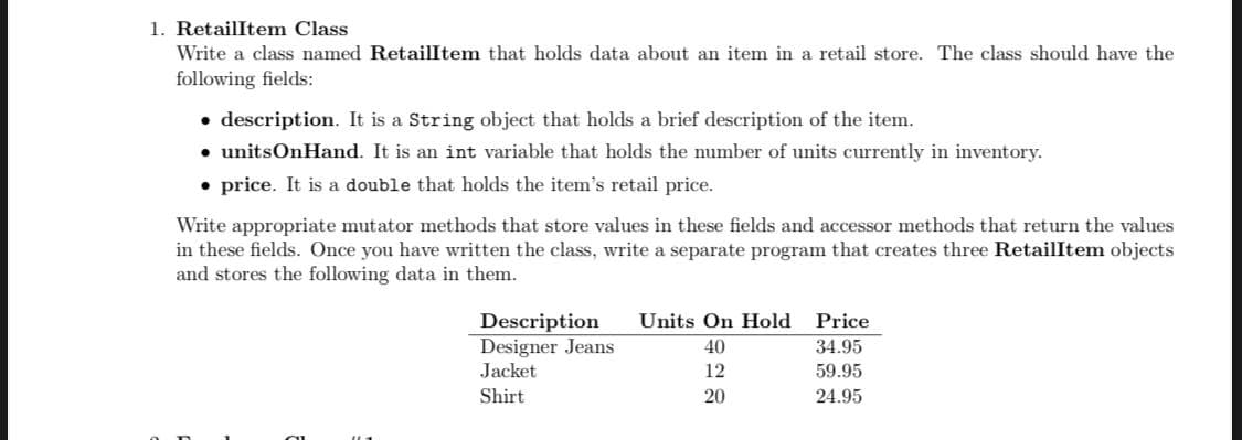 1. RetailItem Class
Write a class named Retailltem that holds data about an item in a retail store. The class should have the
following fields:
• description. It is a String object that holds a brief description of the item.
• unitsOnHand. It is an int variable that holds the number of units currently in inventory.
• price. It is a double that holds the item's retail price.
Write appropriate mutator methods that store values in these fields and accessor methods that return the values
in these fields. Once you have written the class, write a separate program that creates three RetailItem objects
and stores the following data in them.
Units On Hold
Description
Designer Jeans
Jacket
Price
40
34.95
12
59.95
Shirt
20
24.95
