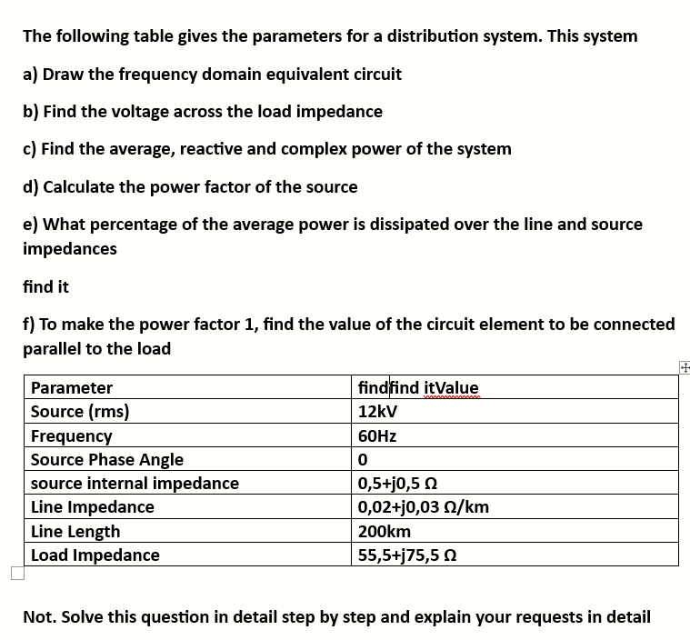 The following table gives the parameters for a distribution system. This system
a) Draw the frequency domain equivalent circuit
b) Find the voltage across the load impedance
c) Find the average, reactive and complex power of the system
d) Calculate the power factor of the source
e) What percentage of the average power is dissipated over the line and source
impedances
find it
f) To make the power factor 1, find the value of the circuit element to be connected
parallel to the load
Parameter
Source (rms)
Frequency
Source Phase Angle
source internal impedance
Line Impedance
Line Length
Load Impedance
findfind itValue
12kV
60Hz
0
0,5+j0,5 Ω
0,02+j0,03 02/km
200km
55,5+j75,5 Ω
Not. Solve this question in detail step by step and explain your requests in detail