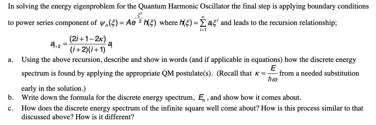 In solving the energy eigenproblem for the Quantum Harmonic Oscillator the final step is applying boundary conditions
52
to power series component of 4 (5) = Ae 2 h(5) where h(5) = Σ a5 and leads to the recursion relationship;
24+2
i=1
(2i+1-2k)
(i+2)(i+1)
a
a.
Using the above recursion, describe and show in words (and if applicable in equations) how the discrete energy
E
spectrum is found by applying the appropriate QM postulate(s). (Recall that к = from a needed substitution
ħw
early in the solution.)
b.
Write down the formula for the discrete energy spectrum, Ę, and show how it comes about.
C.
How does the discrete energy spectrum of the infinite square well come about? How is this process similar to that
discussed above? How is it different?