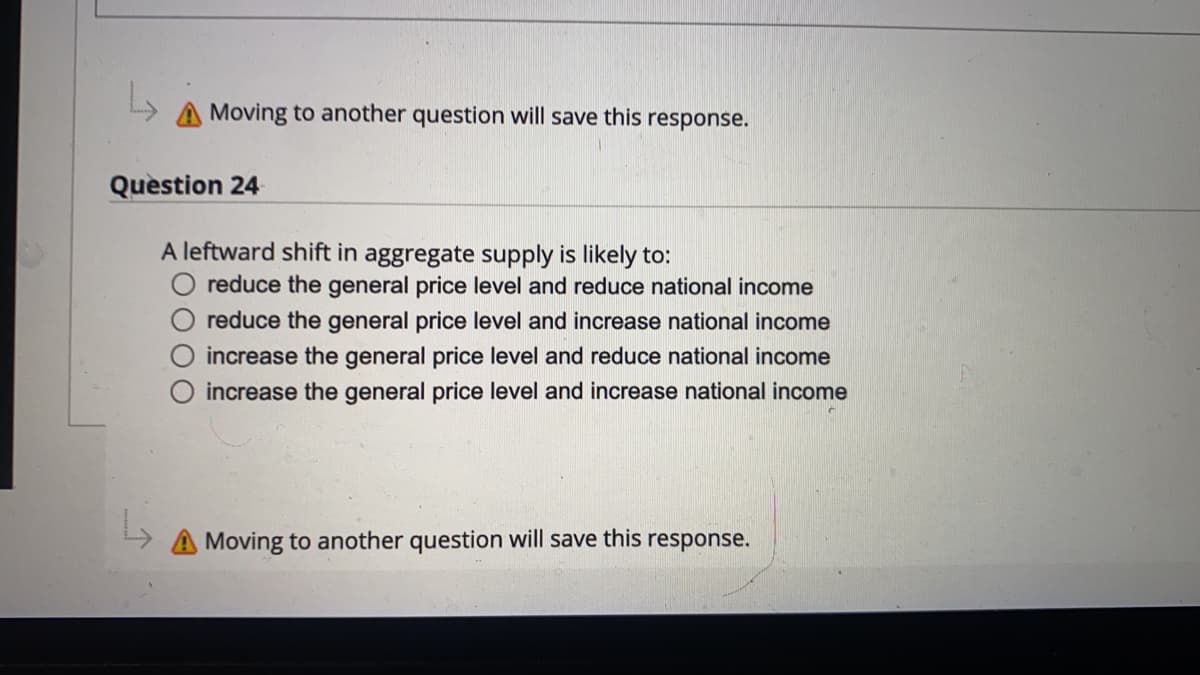 A Moving to another question will save this response.
Question 24
A leftward shift in aggregate supply is likely to:
O reduce the general price level and reduce national income
reduce the general price level and increase national income
increase the general price level and reduce national income
increase the general price level and increase national income
Moving to another question will save this response.
