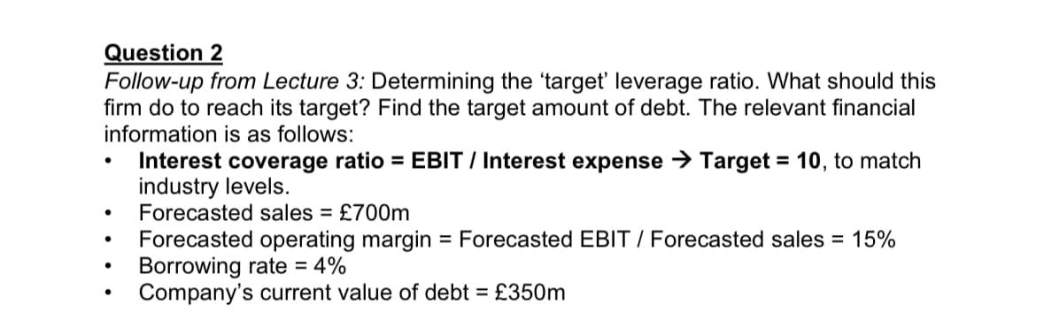 Question 2
Follow-up from Lecture 3: Determining the 'target' leverage ratio. What should this
firm do to reach its target? Find the target amount of debt. The relevant financial
information is as follows:
●
●
●
Interest coverage ratio EBIT / Interest expense →Target = 10, to match
industry levels.
Forecasted sales = £700m
Forecasted operating margin = Forecasted EBIT / Forecasted sales = 15%
Borrowing rate = 4%
Company's current value of debt = £350m