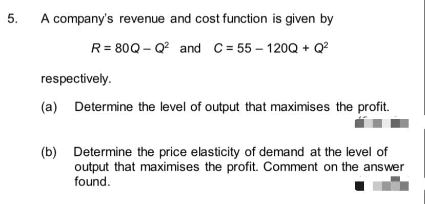 A company's revenue and cost function is given by
R = 80Q - Q² and C = 55 – 120Q + Q²
respectively.
(a)
Determine the level of output that maximises the profit.
(b)
output that maximises the profit. Comment on the answer
found.
Determine the price elasticity of demand at the level of
5.
