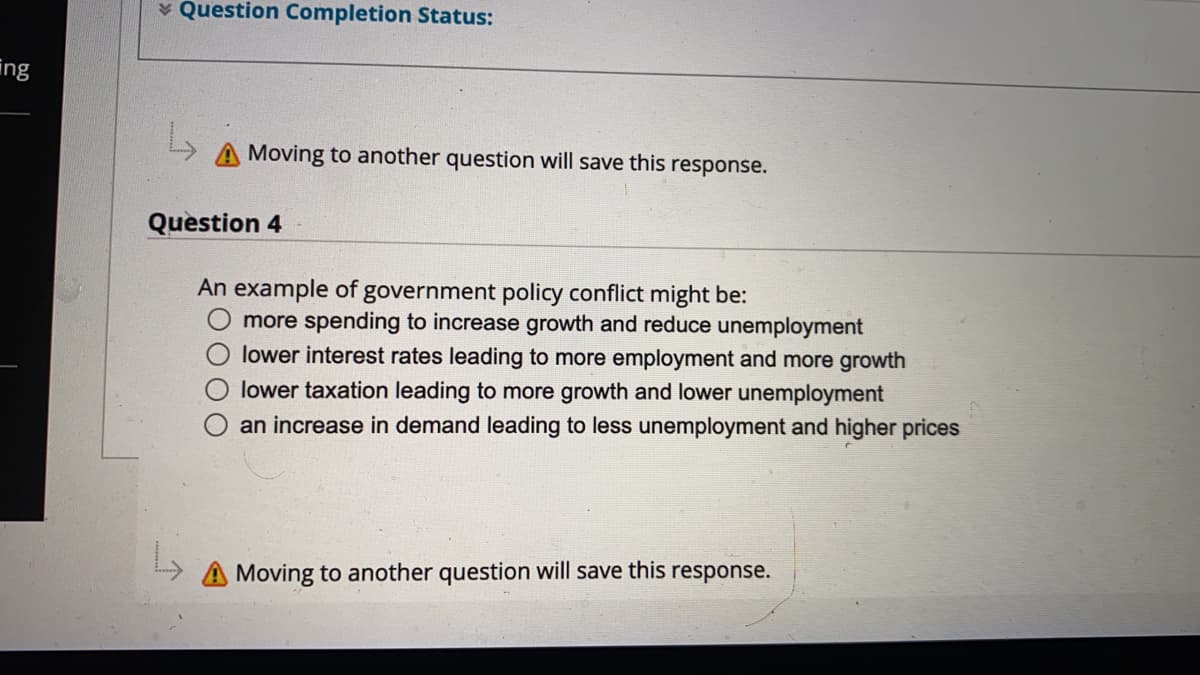 v Question Completion Status:
ing
Moving to another question will save this response.
Question 4
An example of government policy conflict might be:
more spending to increase growth and reduce unemployment
lower interest rates leading to more employment and more growth
lower taxation leading to more growth and lower unemployment
an increase in demand leading to less unemployment and higher prices
A Moving to another question will save this response.
