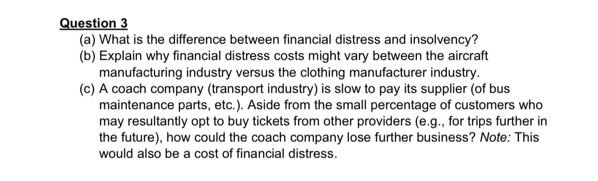Question 3
(a) What is the difference between financial distress and insolvency?
(b) Explain why financial distress costs might vary between the aircraft
manufacturing industry versus the clothing manufacturer industry.
(c) A coach company (transport industry) is slow to pay its supplier (of bus
maintenance parts, etc.). Aside from the small percentage of customers who
may resultantly opt to buy tickets from other providers (e.g., for trips further in
the future), how could the coach company lose further business? Note: This
would also be a cost of financial distress.