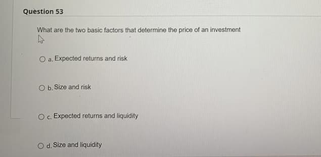 Question 53
What are the two basic factors that determine the price of an investment
4
O a. Expected returns and risk
O b. Size and risk
O c. Expected returns and liquidity
O d. Size and liquidity
