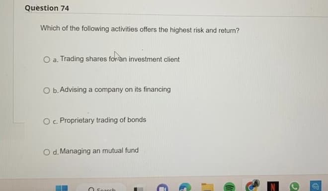 Question 74
Which of the following activities offers the highest risk and return?
O a. Trading shares for an investment client
O b. Advising a company on its financing
O c. Proprietary trading of bonds
O d. Managing an mutual fund
Search
G
"