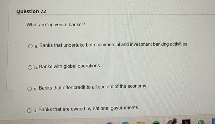 Question 72
What are 'universal banks'?
O a. Banks that undertake both commercial and investment banking activities
O b. Banks with global operations
O c. Banks that offer credit to all sectors of the economy
O d. Banks that are owned by national governments
G