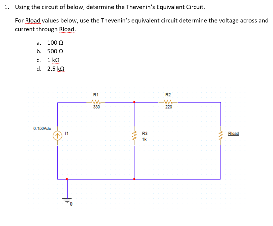 1. Using the circuit of below, determine the Thevenin's Equivalent Circuit.
For Rload values below, use the Thevenin's equivalent circuit determine the voltage across and
current through Rload.
а. 100 0
b. 500 0
C.
1 ko
d. 2.5 ko
www
R1
R2
ww
330
220
0.150Adc
1
R3
Rload
1k
