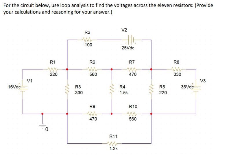 For the circuit below, use loop analysis to find the voltages across the eleven resistors: (Provide
your calculations and reasoning for your answer.)
V2
R2
100
25Vdc
R1
R6
R7
R8
220
560
470
330
V1
V3
16Vdc
R3
R4
R5
36Vdc
330
1.5k
220
R9
R10
470
560
R11
1.2k
