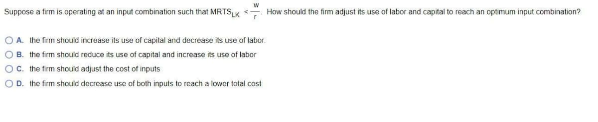 Suppose a firm is operating at an input combination such that MRTS,LK
How should the firm adjust its use of labor and capital to reach an optimum input combination?
O A. the firm should increase its use of capital and decrease its use of labor.
O B. the firm should reduce its use of capital and increase its use of labor
OC. the firm should adjust the cost of inputs
O D. the firm should decrease use of both inputs to reach a lower total cost
