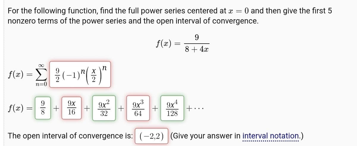 For the following function, find the full power series centered at x = = 0 and then give the first 5
nonzero terms of the power series and the open interval of convergence.
∞
n
f(x) = Σ| ±(−1)"(¥)"
>
n=0
9
f(x) =
8+4x
9x
f(x) =
9x²
9x3
9x4
+
+
+
16
32
64
128
The open interval of convergence is: (-2,2) (Give your answer in interval notation.)