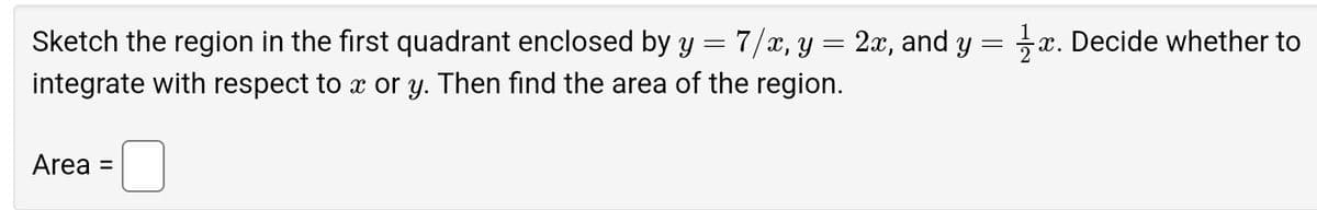 =
7/x, y = 2x, and y = 1 x. Decide whether to
Sketch the region in the first quadrant enclosed by y
integrate with respect to x or y. Then find the area of the region.
Area =