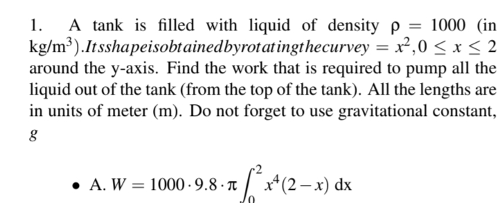 1. A tank is filled with liquid of density p = 1000 (in
kg/m³).Itsshapeisobtained byrotatingthecurvey = x²,0≤ x ≤ 2
around the y-axis. Find the work that is required to pump all the
liquid out of the tank (from the top of the tank). All the lengths are
in units of meter (m). Do not forget to use gravitational constant,
g
• A. W = 1000·9.8 · π²x² (2− x) dx
-