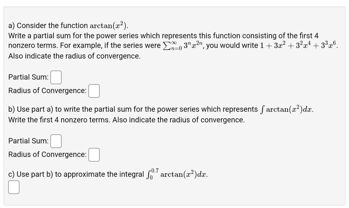 a) Consider the function arctan(x²).
Write a partial sum for the power series which represents this function consisting of the first 4
nonzero terms. For example, if the series were Σ0 3" x ², you would write 1 + 3x² + 3²x² + 3³×6.
Also indicate the radius of convergence.
Partial Sum:
Radius of Convergence:
=0
b) Use part a) to write the partial sum for the power series which represents arctan(x²)dx.
Write the first 4 nonzero terms. Also indicate the radius of convergence.
Partial Sum:
Radius of Convergence:
0.7
c) Use part b) to approximate the integral for arctan(x²)dx.
☐