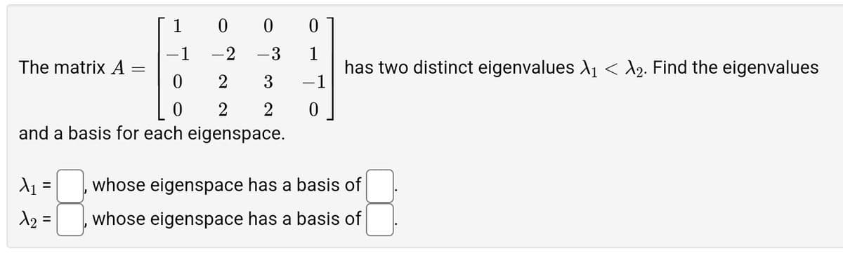 1
0
0
0
-1
-2
-3
1
The matrix A
has two distinct eigenvalues X1 < λ2. Find the eigenvalues
0
2
3
-1
0
2
2
and a basis for each eigenspace.
×₁ =
whose eigenspace has a basis of
λ2 =
whose eigenspace has a basis of