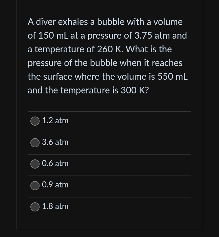 A diver exhales a bubble with a volume
of 150 mL at a pressure of 3.75 atm and
a temperature of 260 K. What is the
pressure of the bubble when it reaches
the surface where the volume is 550 mL
and the temperature is 300 K?
1.2 atm
3.6 atm
0.6 atm
0.9 atm
1.8 atm