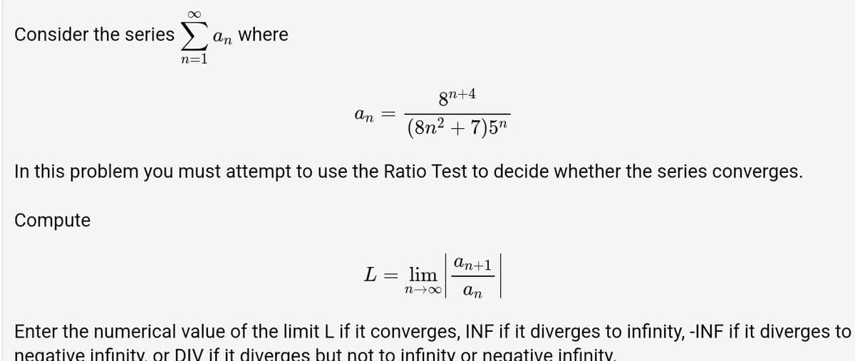 Consider the series >
An
where
n=1
87+4
An
(8n² + 7)5n
In this problem you must attempt to use the Ratio Test to decide whether the series converges.
Compute
An+1
L =
lim
n→X
An
Enter the numerical value of the limit L if it converges, INF if it diverges to infinity, -INF if it diverges to
negative infinity, or DIV if it diverges but not to infinity or negative infinity.