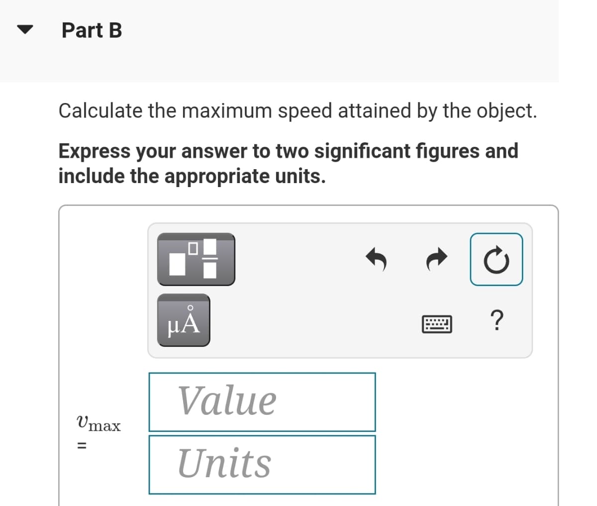 Part B
Calculate the maximum speed attained by the object.
Express your answer to two significant figures and
include the appropriate units.
HA
?
Value
Umax
%3D
Units
