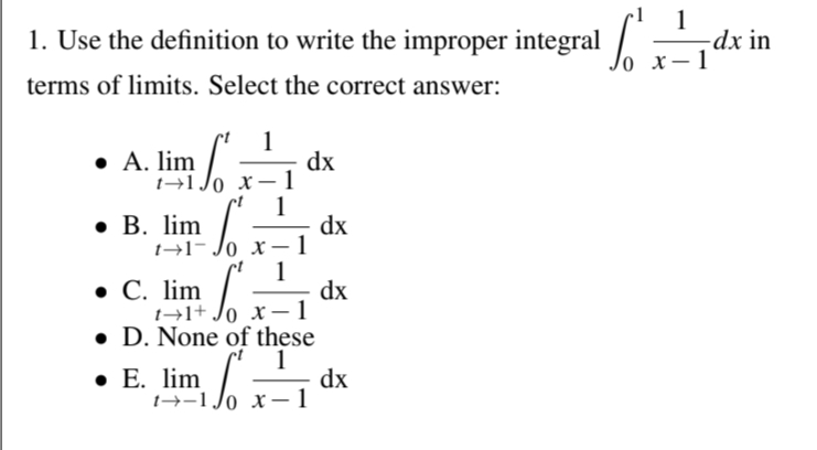 1. Use the definition to write the improper integral x-1-1
terms of limits. Select the correct answer:
1
• A. lim
dx
1-10 x-1
• B. lim
dx
1-1-0 x-1
1
• C. lim
dx
1+1+ ox-1
D. None of these
⚫ E. lim
1
dx
1-10 x 1
-dx in