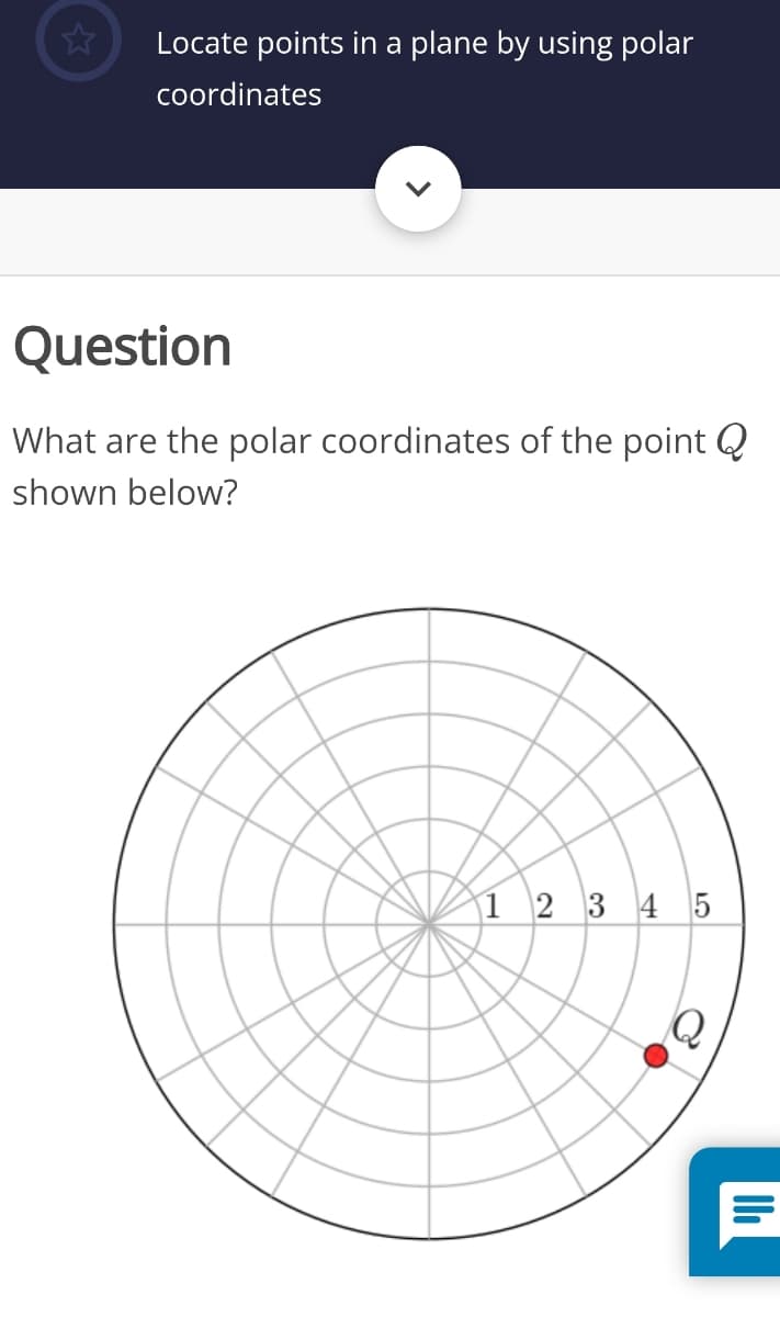 Locate points in a plane by using polar
coordinates
Question
What are the polar coordinates of the point Q
shown below?
|1 2 3 4 5
Q

