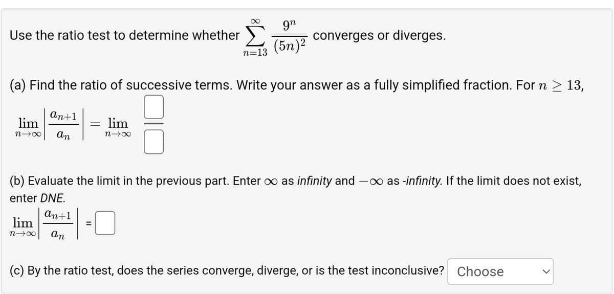 gn
Use the ratio test to determine whether
converges or diverges.
n=13
(5n)2
(a) Find the ratio of successive terms. Write your answer as a fully simplified fraction. For n ≥ 13,
lim
n→∞
An+1
An
lim
n∞
(b) Evaluate the limit in the previous part. Enter ∞ as infinity and -∞ as -infinity. If the limit does not exist,
enter DNE.
lim
n→x
An+1
An
=
(c) By the ratio test, does the series converge, diverge, or is the test inconclusive? Choose