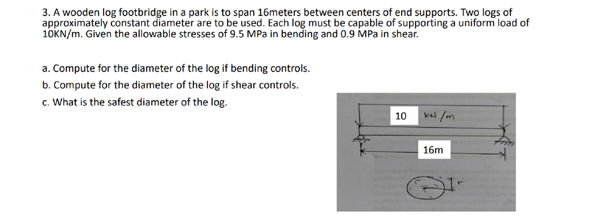 3. A wooden log footbridge in a park is to span 16meters between centers of end supports. Two logs of
approximately constant diameter are to be used. Each log must be capable of supporting a uniform load of
10KN/m. Given the allowable stresses of 9.5 MPa in bending and 0.9 MPa in shear.
a. Compute for the diameter of the log if bending controls.
b. Compute for the diameter of the log if shear controls.
c. What is the safest diameter of the log.
10
kN /m
16m
