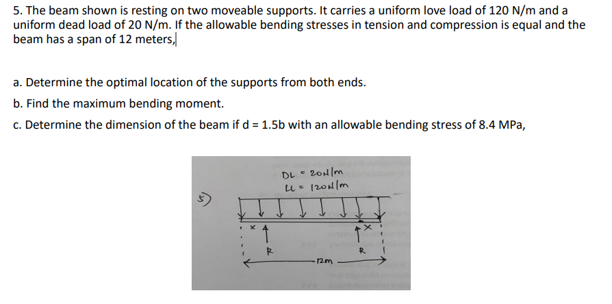 5. The beam shown is resting on two moveable supports. It carries a uniform love load of 120 N/m and a
uniform dead load of 20 N/m. If the allowable bending stresses in tension and compression is equal and the
beam has a span of 12 meters,
a. Determine the optimal location of the supports from both ends.
b. Find the maximum bending moment.
c. Determine the dimension of the beam if d = 1.5b with an allowable bending stress of 8.4 MPa,
DL = 20H/m
120N/m
X 4
R
12m
